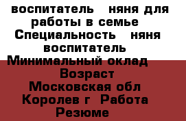 воспитатель - няня для работы в семье › Специальность ­ няня  воспитатель › Минимальный оклад ­ 20 000 › Возраст ­ 53 - Московская обл., Королев г. Работа » Резюме   